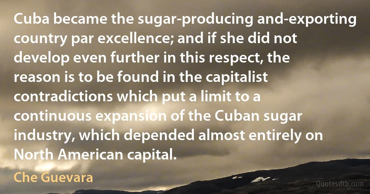 Cuba became the sugar-producing and-exporting country par excellence; and if she did not develop even further in this respect, the reason is to be found in the capitalist contradictions which put a limit to a continuous expansion of the Cuban sugar industry, which depended almost entirely on North American capital. (Che Guevara)