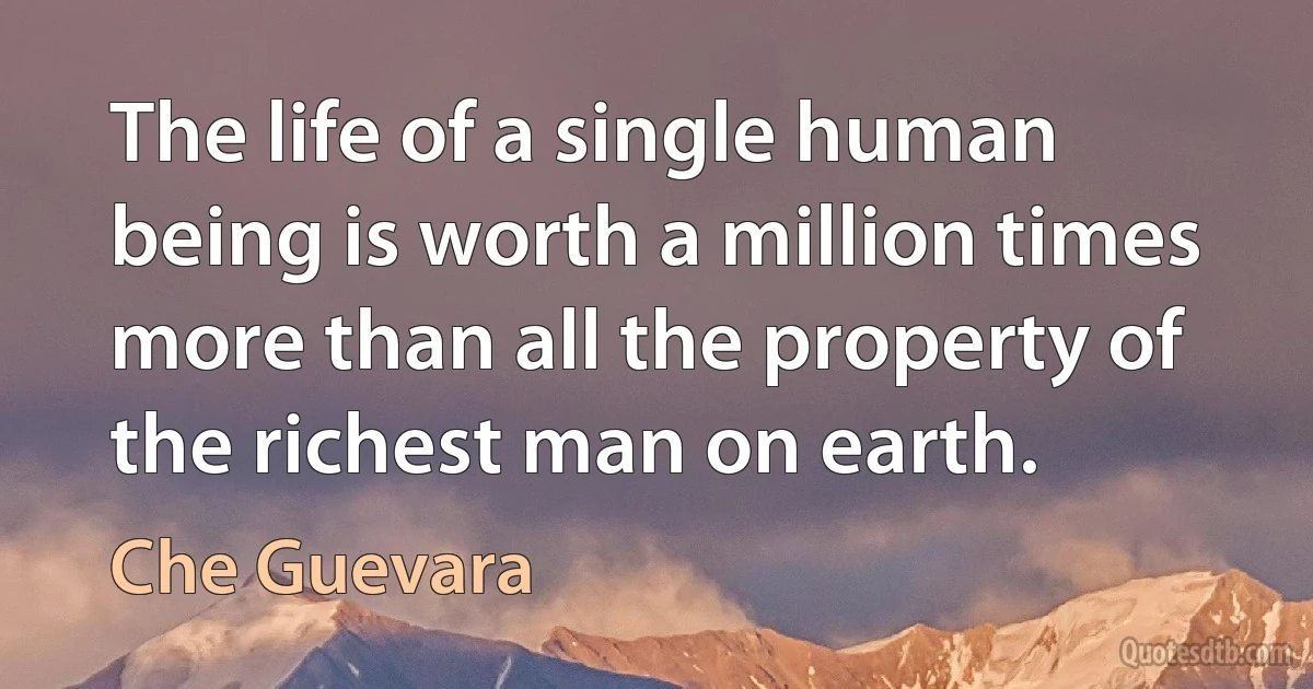 The life of a single human being is worth a million times more than all the property of the richest man on earth. (Che Guevara)