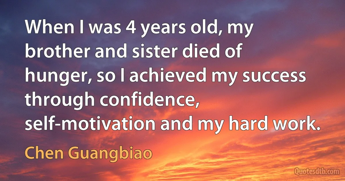 When I was 4 years old, my brother and sister died of hunger, so I achieved my success through confidence, self-motivation and my hard work. (Chen Guangbiao)