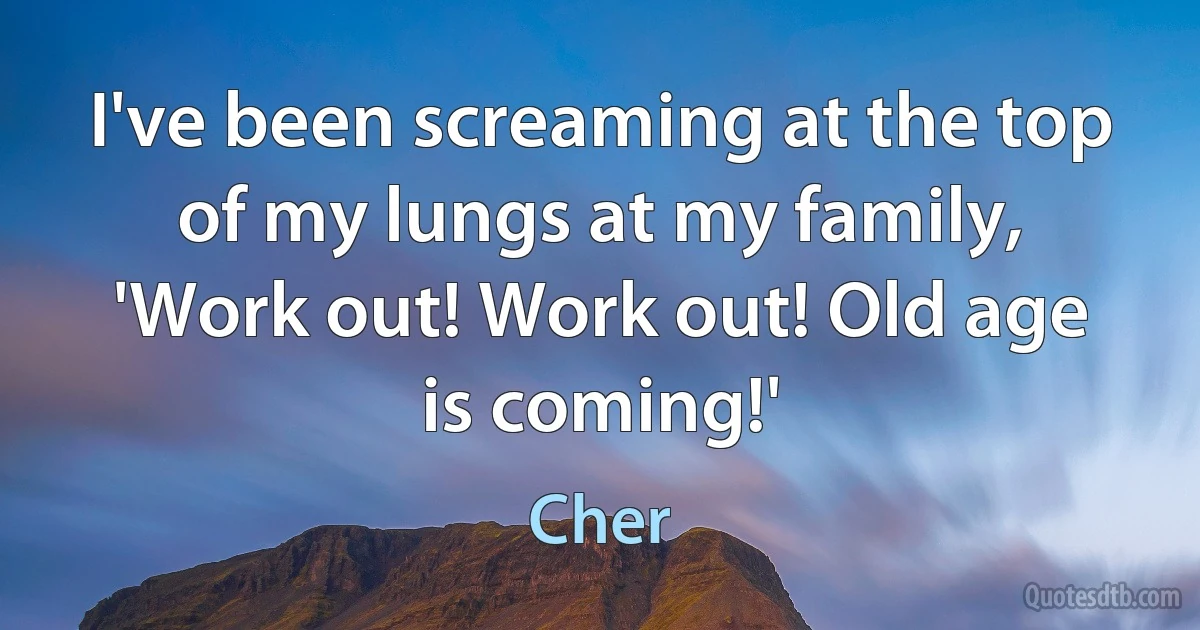 I've been screaming at the top of my lungs at my family, 'Work out! Work out! Old age is coming!' (Cher)