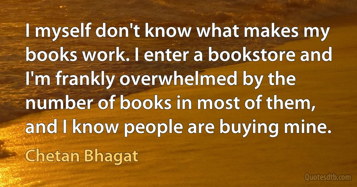 I myself don't know what makes my books work. I enter a bookstore and I'm frankly overwhelmed by the number of books in most of them, and I know people are buying mine. (Chetan Bhagat)