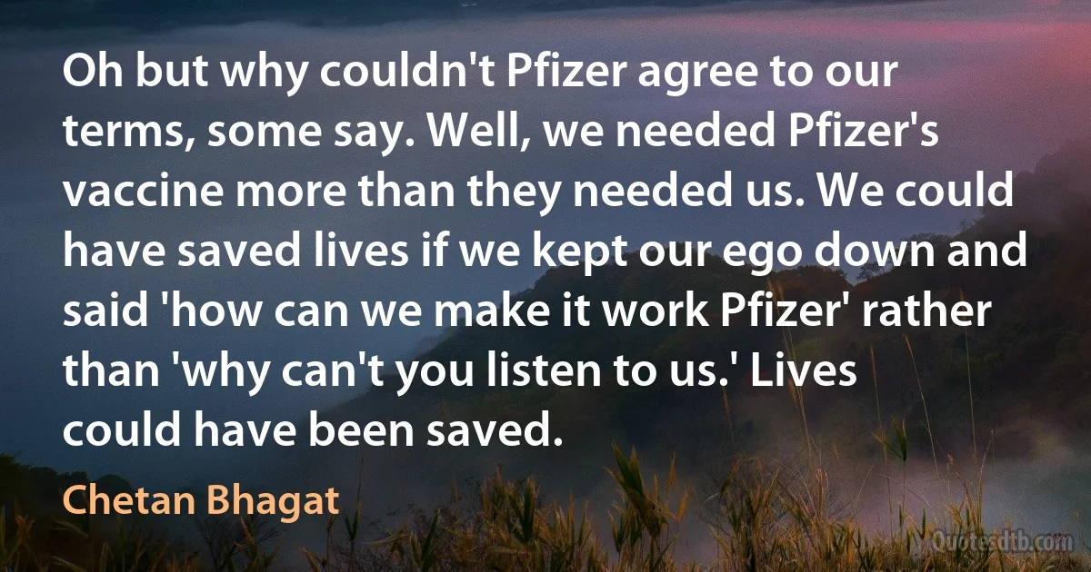 Oh but why couldn't Pfizer agree to our terms, some say. Well, we needed Pfizer's vaccine more than they needed us. We could have saved lives if we kept our ego down and said 'how can we make it work Pfizer' rather than 'why can't you listen to us.' Lives could have been saved. (Chetan Bhagat)