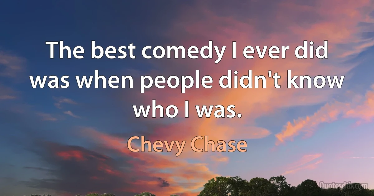 The best comedy I ever did was when people didn't know who I was. (Chevy Chase)