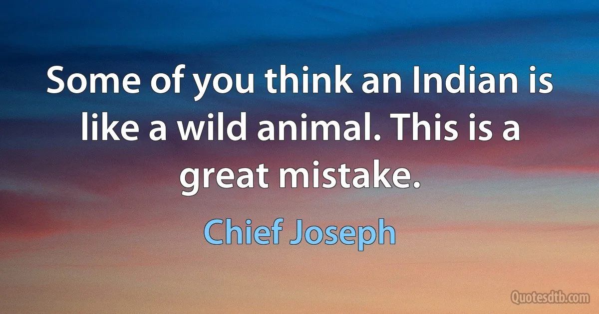 Some of you think an Indian is like a wild animal. This is a great mistake. (Chief Joseph)