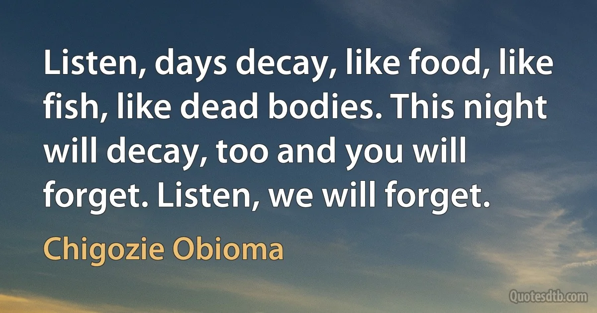 Listen, days decay, like food, like fish, like dead bodies. This night will decay, too and you will forget. Listen, we will forget. (Chigozie Obioma)