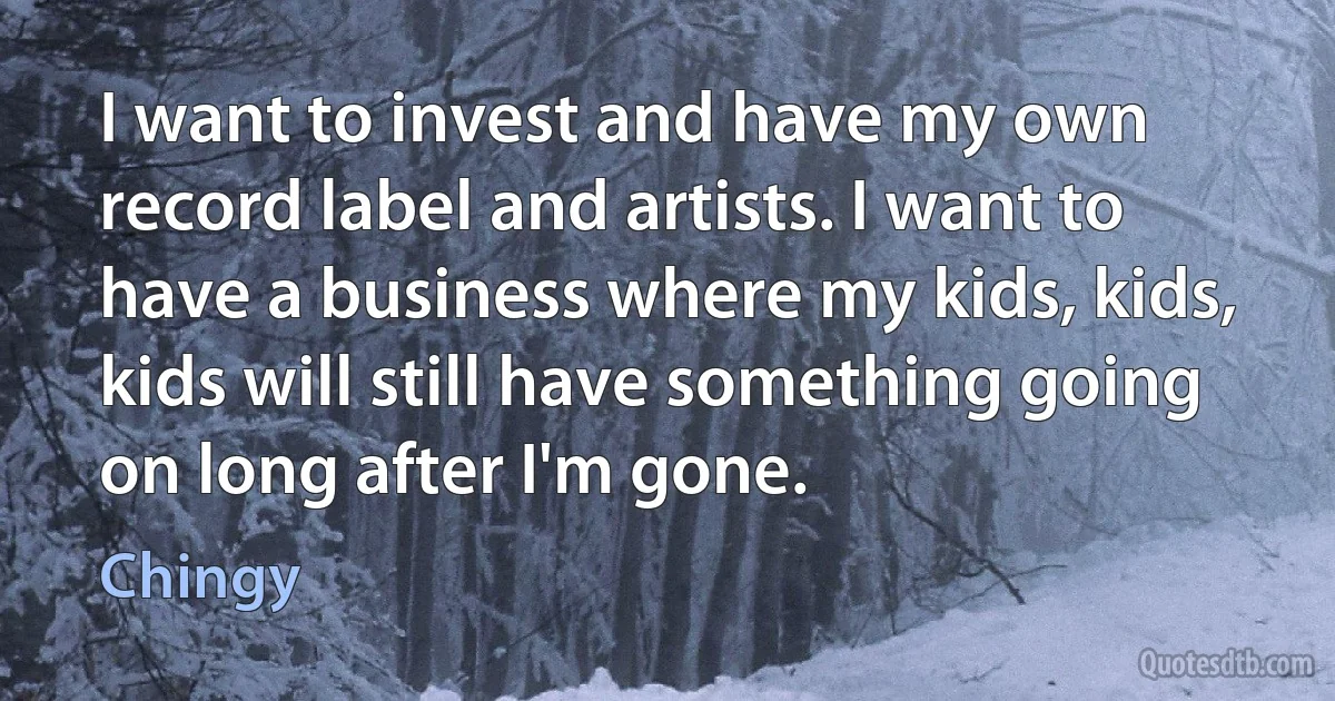 I want to invest and have my own record label and artists. I want to have a business where my kids, kids, kids will still have something going on long after I'm gone. (Chingy)