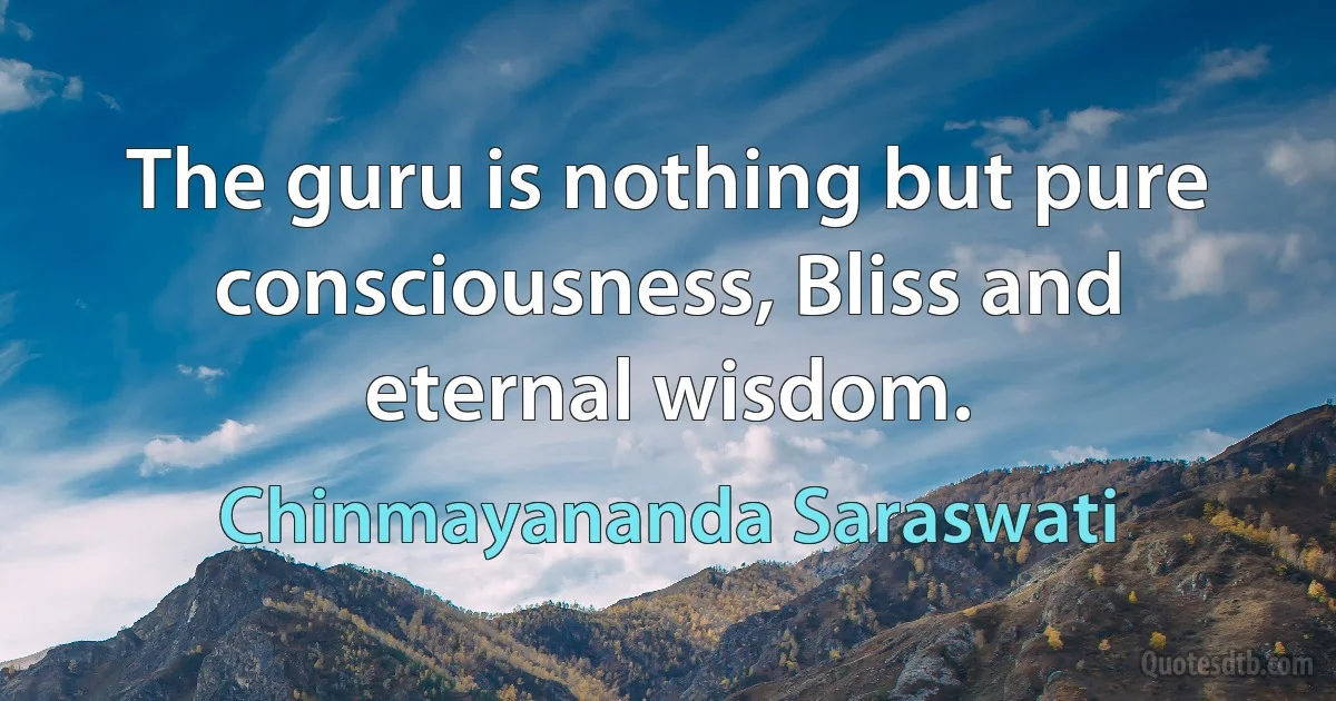 The guru is nothing but pure consciousness, Bliss and eternal wisdom. (Chinmayananda Saraswati)