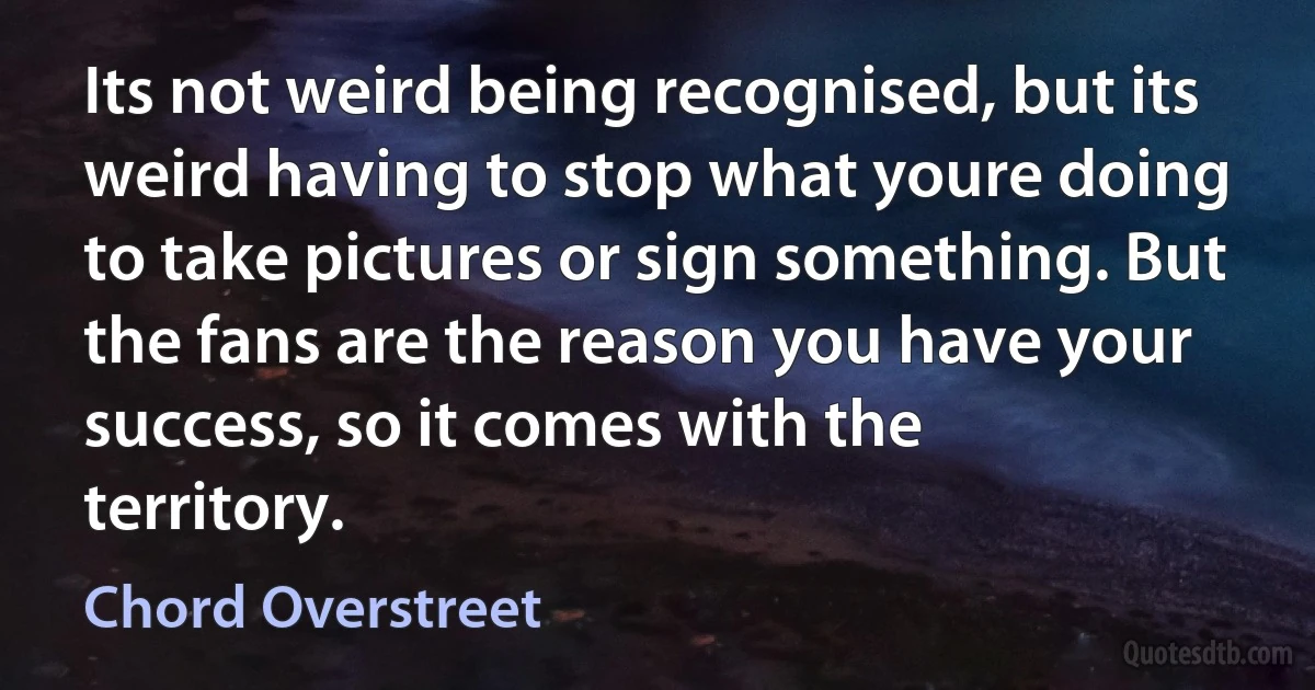 Its not weird being recognised, but its weird having to stop what youre doing to take pictures or sign something. But the fans are the reason you have your success, so it comes with the territory. (Chord Overstreet)