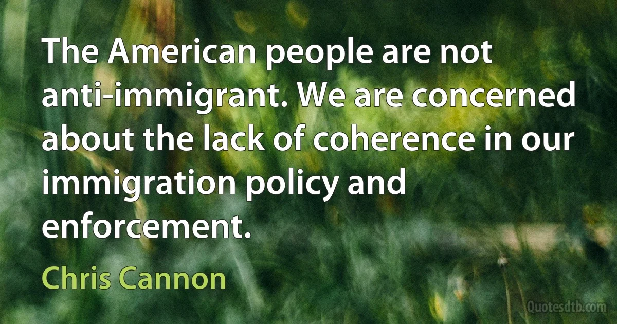 The American people are not anti-immigrant. We are concerned about the lack of coherence in our immigration policy and enforcement. (Chris Cannon)