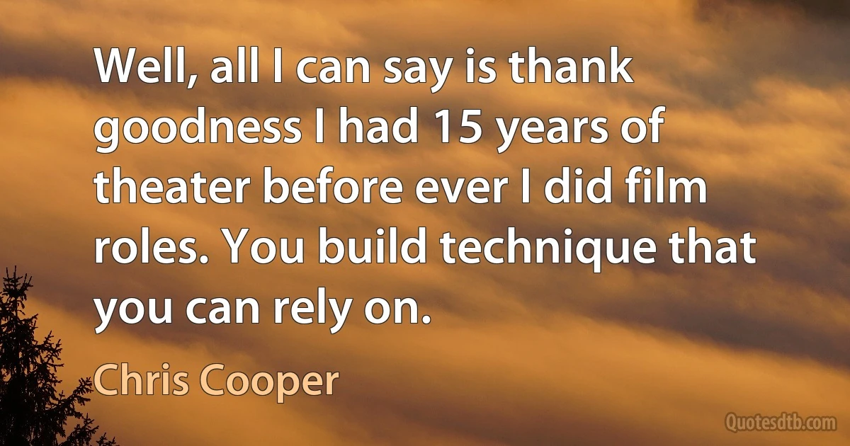 Well, all I can say is thank goodness I had 15 years of theater before ever I did film roles. You build technique that you can rely on. (Chris Cooper)