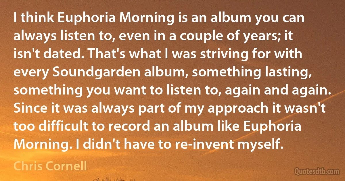 I think Euphoria Morning is an album you can always listen to, even in a couple of years; it isn't dated. That's what I was striving for with every Soundgarden album, something lasting, something you want to listen to, again and again. Since it was always part of my approach it wasn't too difficult to record an album like Euphoria Morning. I didn't have to re-invent myself. (Chris Cornell)