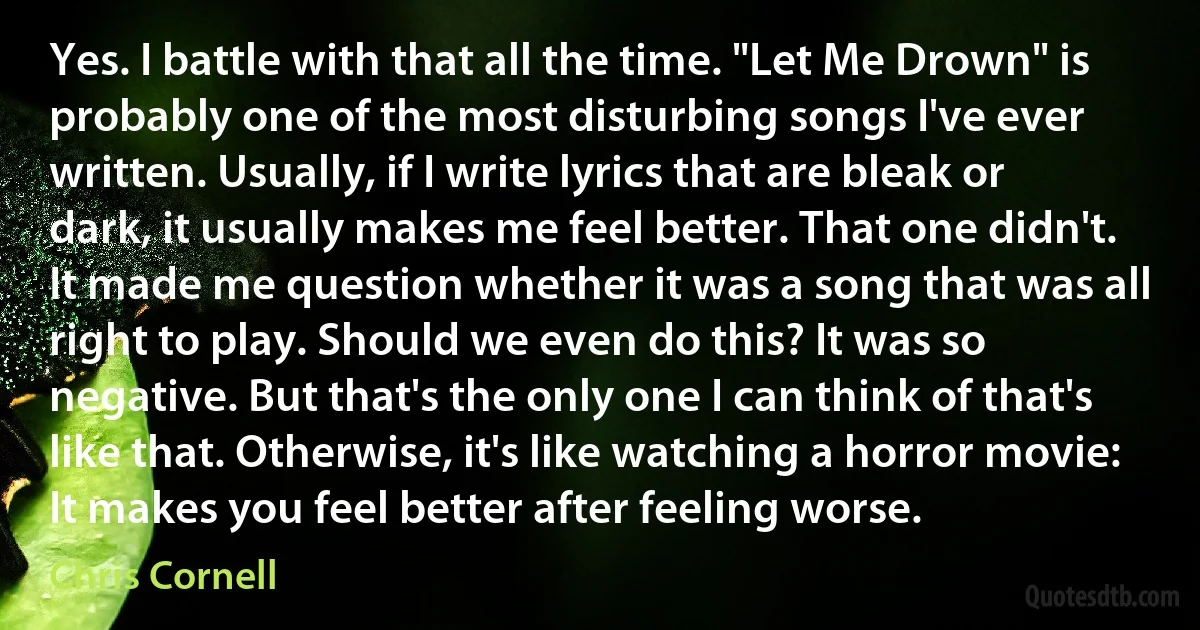 Yes. I battle with that all the time. "Let Me Drown" is probably one of the most disturbing songs I've ever written. Usually, if I write lyrics that are bleak or dark, it usually makes me feel better. That one didn't. It made me question whether it was a song that was all right to play. Should we even do this? It was so negative. But that's the only one I can think of that's like that. Otherwise, it's like watching a horror movie: It makes you feel better after feeling worse. (Chris Cornell)