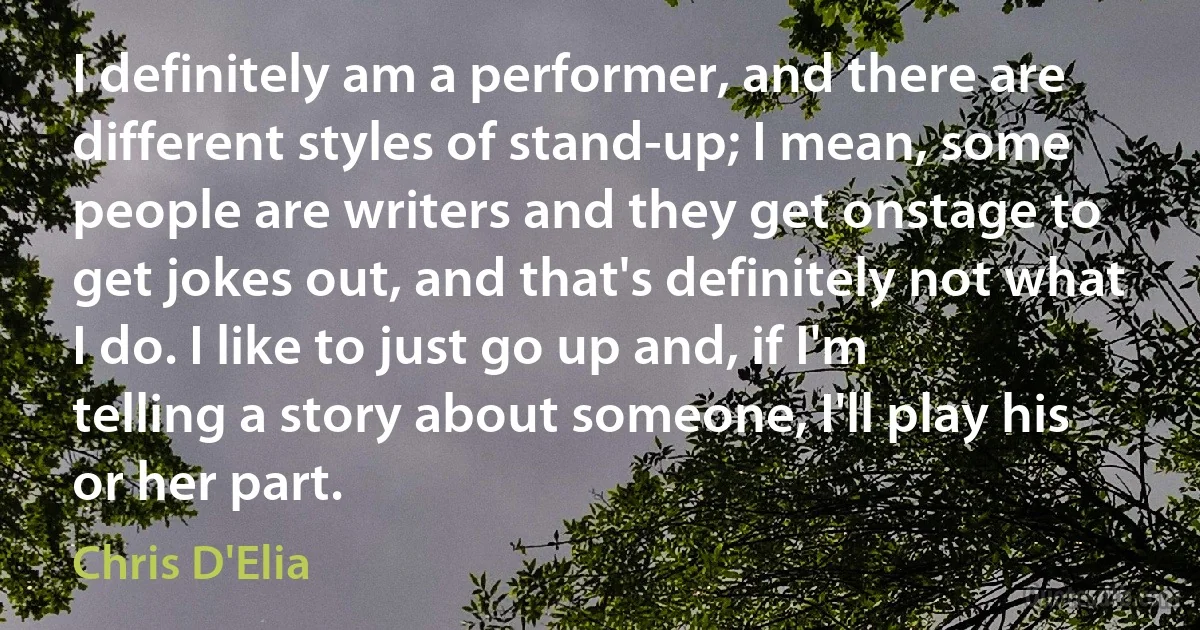 I definitely am a performer, and there are different styles of stand-up; I mean, some people are writers and they get onstage to get jokes out, and that's definitely not what I do. I like to just go up and, if I'm telling a story about someone, I'll play his or her part. (Chris D'Elia)