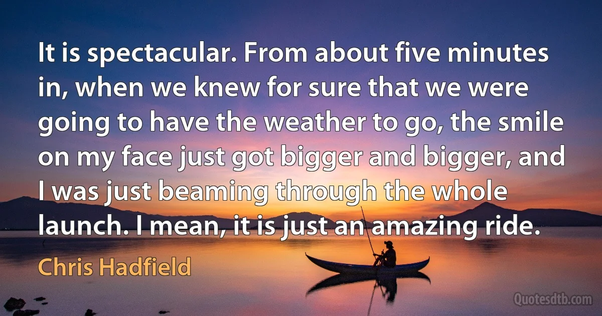 It is spectacular. From about five minutes in, when we knew for sure that we were going to have the weather to go, the smile on my face just got bigger and bigger, and I was just beaming through the whole launch. I mean, it is just an amazing ride. (Chris Hadfield)