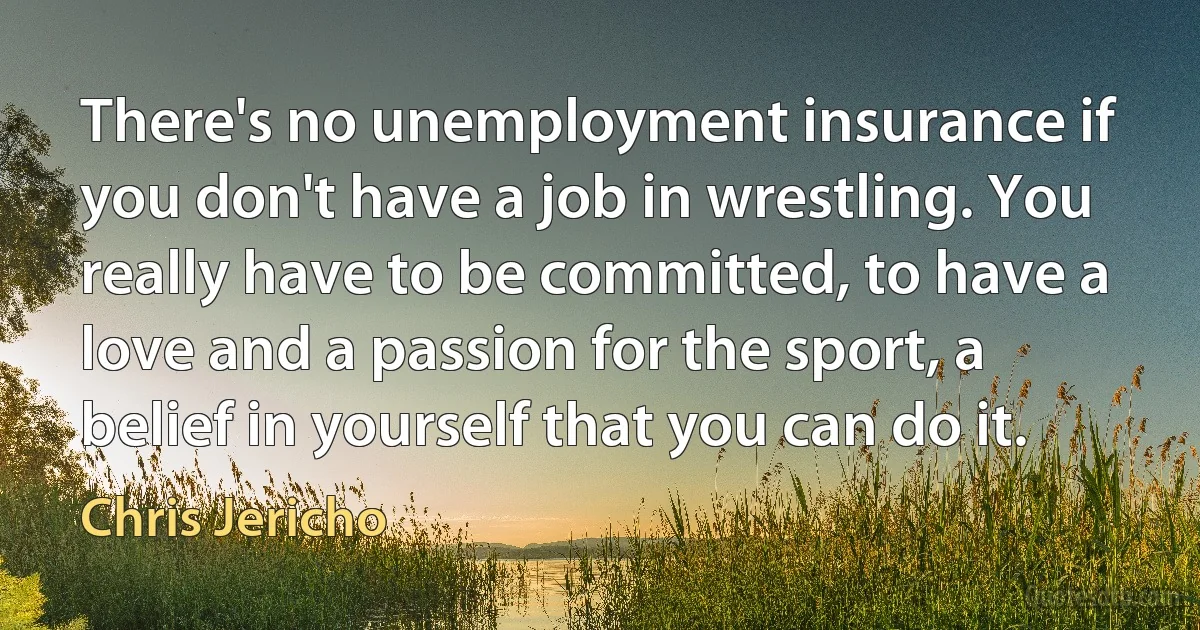 There's no unemployment insurance if you don't have a job in wrestling. You really have to be committed, to have a love and a passion for the sport, a belief in yourself that you can do it. (Chris Jericho)