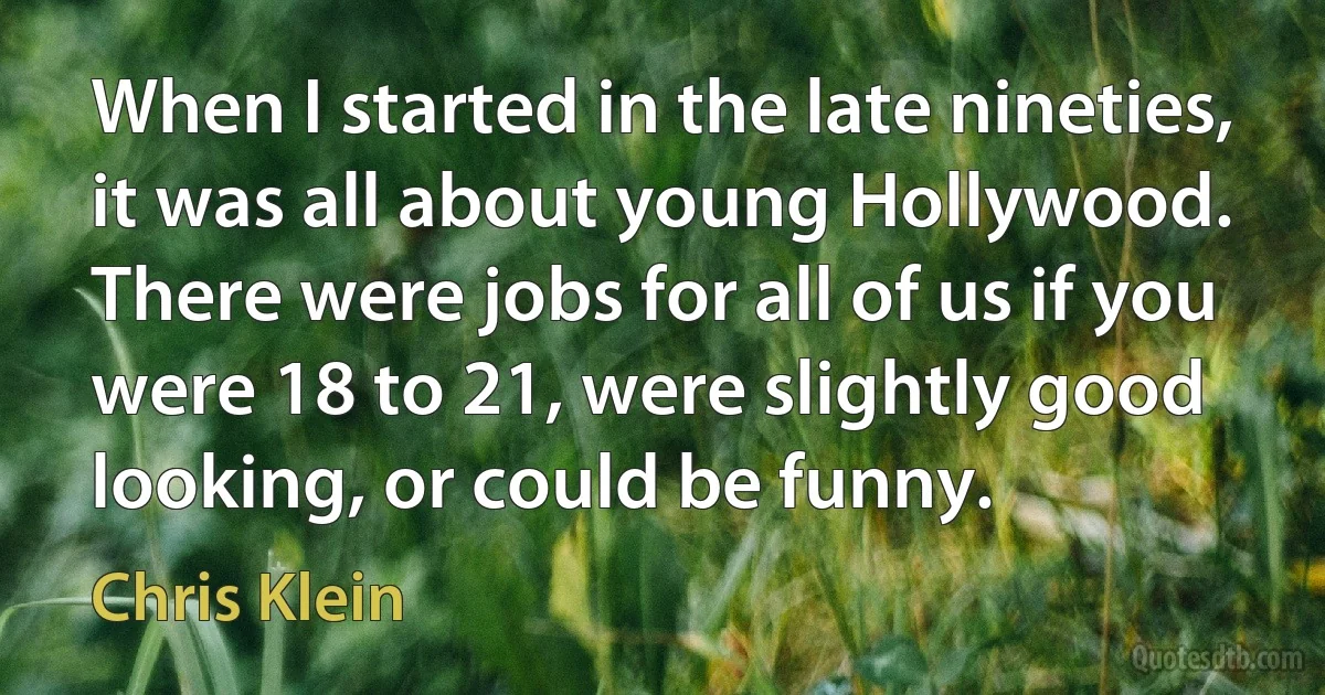 When I started in the late nineties, it was all about young Hollywood. There were jobs for all of us if you were 18 to 21, were slightly good looking, or could be funny. (Chris Klein)