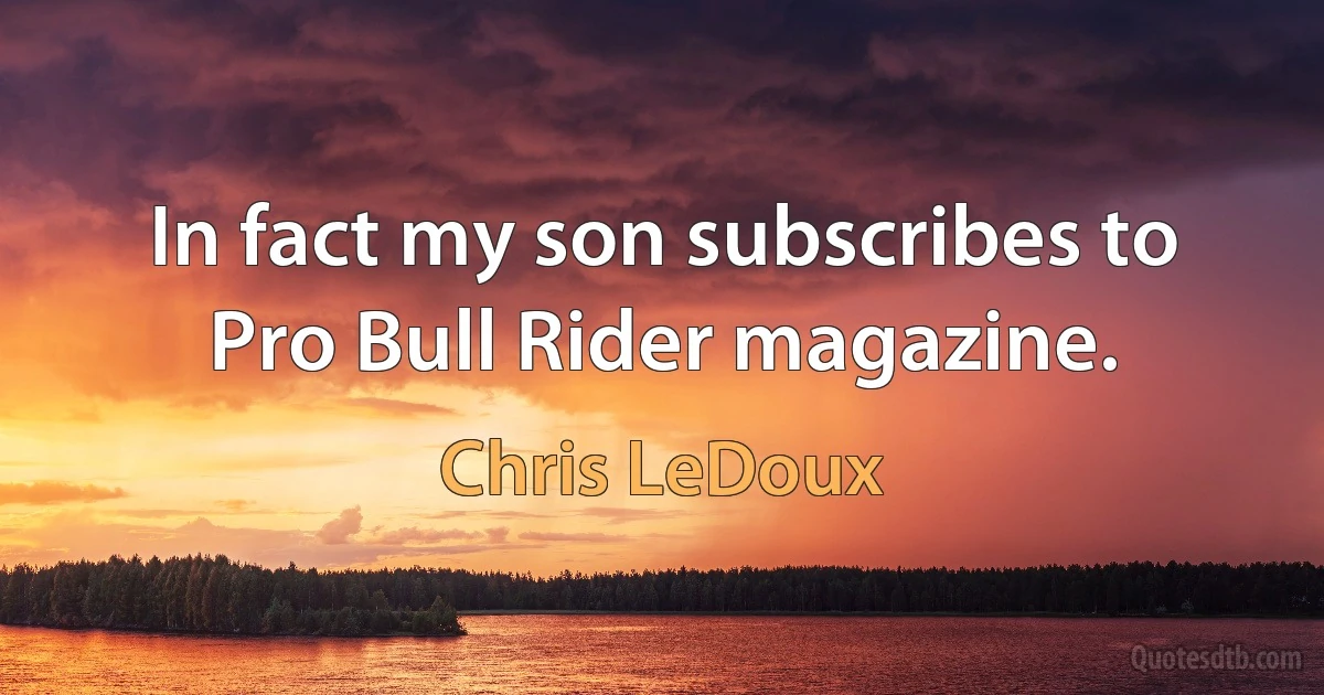 In fact my son subscribes to Pro Bull Rider magazine. (Chris LeDoux)