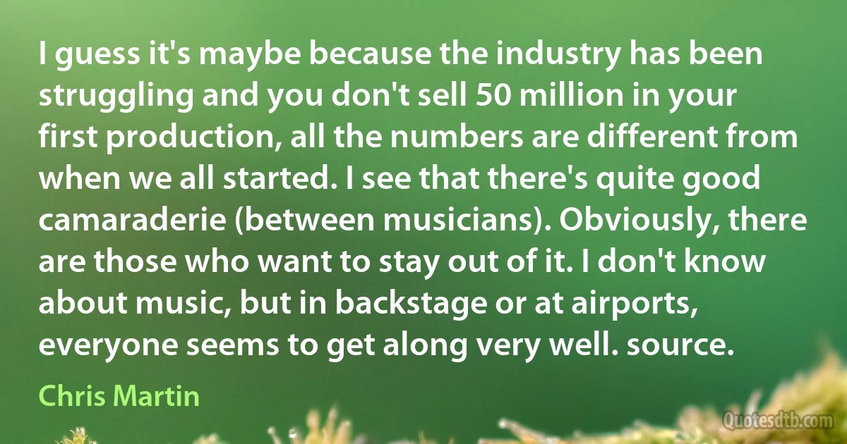 I guess it's maybe because the industry has been struggling and you don't sell 50 million in your first production, all the numbers are different from when we all started. I see that there's quite good camaraderie (between musicians). Obviously, there are those who want to stay out of it. I don't know about music, but in backstage or at airports, everyone seems to get along very well. source. (Chris Martin)