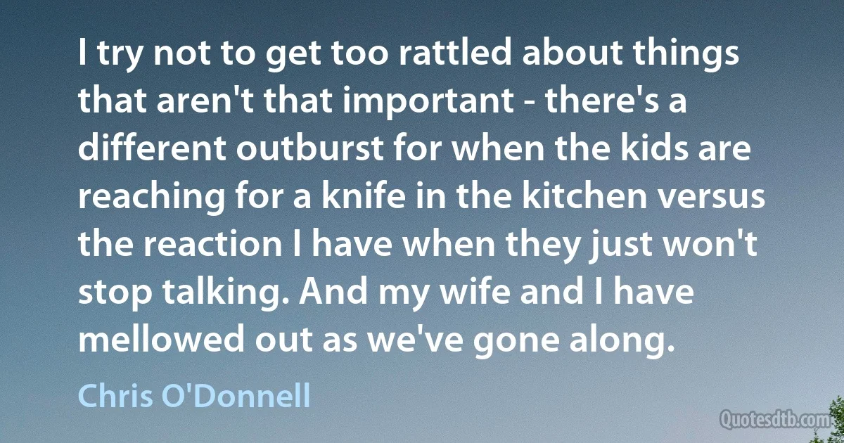 I try not to get too rattled about things that aren't that important - there's a different outburst for when the kids are reaching for a knife in the kitchen versus the reaction I have when they just won't stop talking. And my wife and I have mellowed out as we've gone along. (Chris O'Donnell)