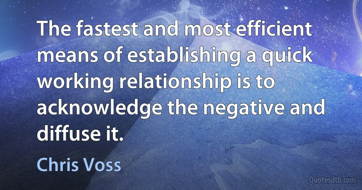 The fastest and most efficient means of establishing a quick working relationship is to acknowledge the negative and diffuse it. (Chris Voss)