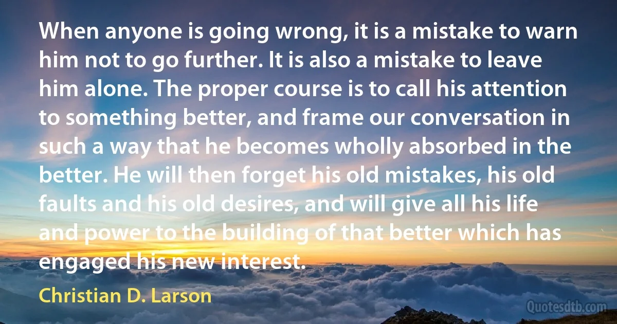 When anyone is going wrong, it is a mistake to warn him not to go further. It is also a mistake to leave him alone. The proper course is to call his attention to something better, and frame our conversation in such a way that he becomes wholly absorbed in the better. He will then forget his old mistakes, his old faults and his old desires, and will give all his life and power to the building of that better which has engaged his new interest. (Christian D. Larson)