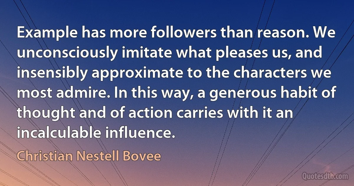 Example has more followers than reason. We unconsciously imitate what pleases us, and insensibly approximate to the characters we most admire. In this way, a generous habit of thought and of action carries with it an incalculable influence. (Christian Nestell Bovee)