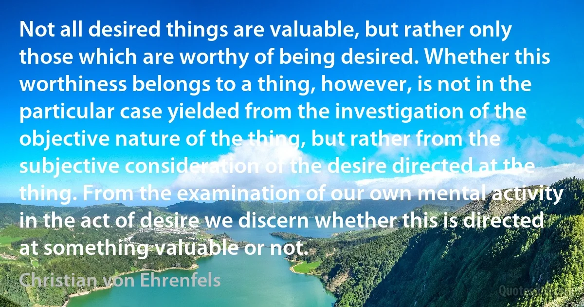 Not all desired things are valuable, but rather only those which are worthy of being desired. Whether this worthiness belongs to a thing, however, is not in the particular case yielded from the investigation of the objective nature of the thing, but rather from the subjective consideration of the desire directed at the thing. From the examination of our own mental activity in the act of desire we discern whether this is directed at something valuable or not. (Christian von Ehrenfels)