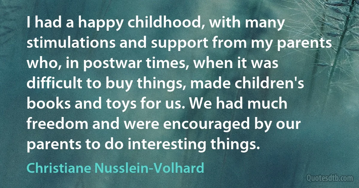 I had a happy childhood, with many stimulations and support from my parents who, in postwar times, when it was difficult to buy things, made children's books and toys for us. We had much freedom and were encouraged by our parents to do interesting things. (Christiane Nusslein-Volhard)