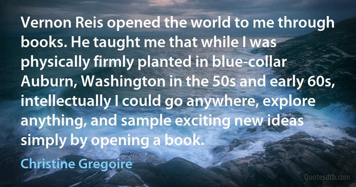 Vernon Reis opened the world to me through books. He taught me that while I was physically firmly planted in blue-collar Auburn, Washington in the 50s and early 60s, intellectually I could go anywhere, explore anything, and sample exciting new ideas simply by opening a book. (Christine Gregoire)