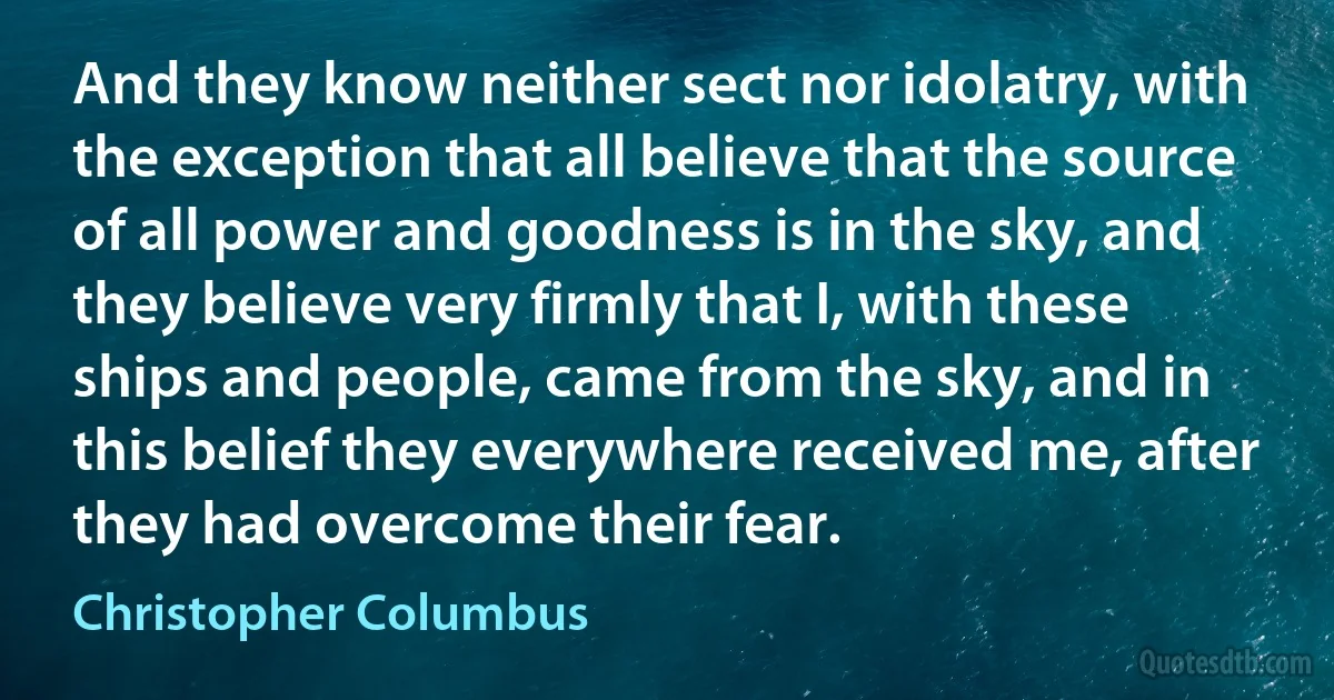 And they know neither sect nor idolatry, with the exception that all believe that the source of all power and goodness is in the sky, and they believe very firmly that I, with these ships and people, came from the sky, and in this belief they everywhere received me, after they had overcome their fear. (Christopher Columbus)