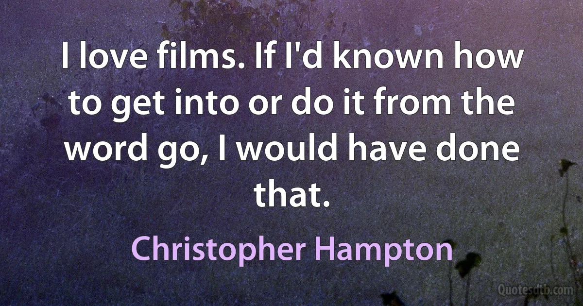 I love films. If I'd known how to get into or do it from the word go, I would have done that. (Christopher Hampton)