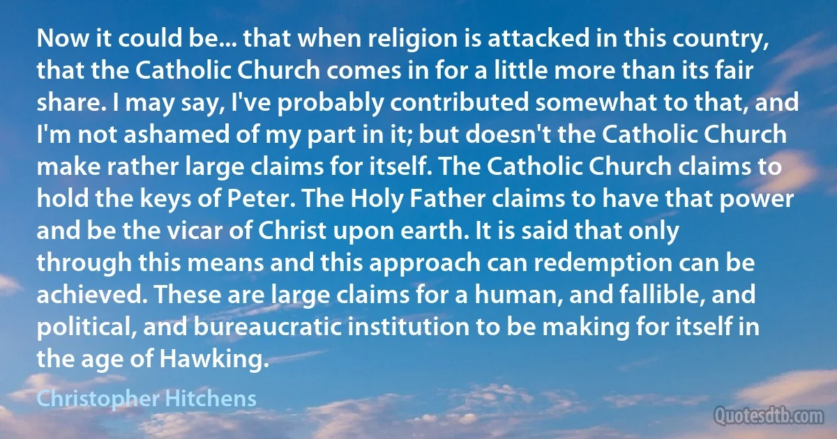 Now it could be... that when religion is attacked in this country, that the Catholic Church comes in for a little more than its fair share. I may say, I've probably contributed somewhat to that, and I'm not ashamed of my part in it; but doesn't the Catholic Church make rather large claims for itself. The Catholic Church claims to hold the keys of Peter. The Holy Father claims to have that power and be the vicar of Christ upon earth. It is said that only through this means and this approach can redemption can be achieved. These are large claims for a human, and fallible, and political, and bureaucratic institution to be making for itself in the age of Hawking. (Christopher Hitchens)