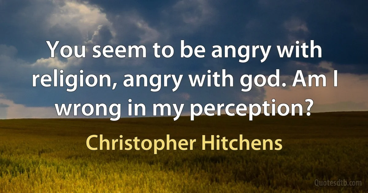 You seem to be angry with religion, angry with god. Am I wrong in my perception? (Christopher Hitchens)