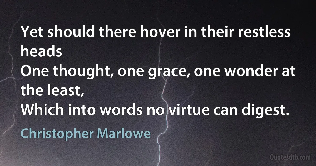 Yet should there hover in their restless heads
One thought, one grace, one wonder at the least,
Which into words no virtue can digest. (Christopher Marlowe)