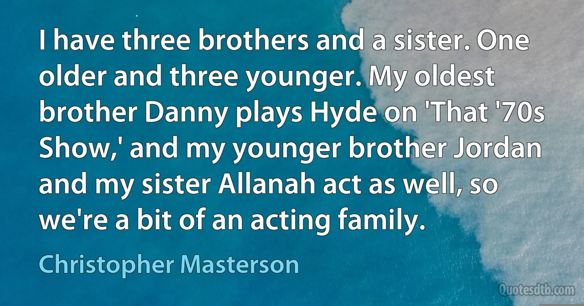 I have three brothers and a sister. One older and three younger. My oldest brother Danny plays Hyde on 'That '70s Show,' and my younger brother Jordan and my sister Allanah act as well, so we're a bit of an acting family. (Christopher Masterson)