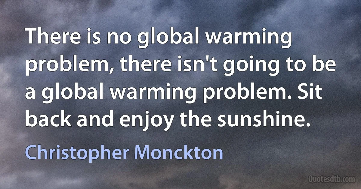 There is no global warming problem, there isn't going to be a global warming problem. Sit back and enjoy the sunshine. (Christopher Monckton)