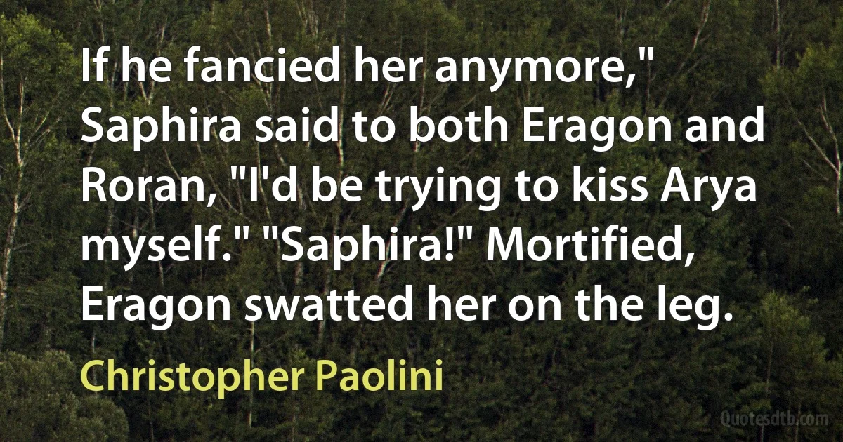 If he fancied her anymore," Saphira said to both Eragon and Roran, "I'd be trying to kiss Arya myself." "Saphira!" Mortified, Eragon swatted her on the leg. (Christopher Paolini)