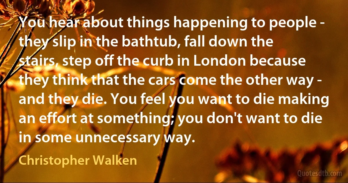 You hear about things happening to people - they slip in the bathtub, fall down the stairs, step off the curb in London because they think that the cars come the other way - and they die. You feel you want to die making an effort at something; you don't want to die in some unnecessary way. (Christopher Walken)