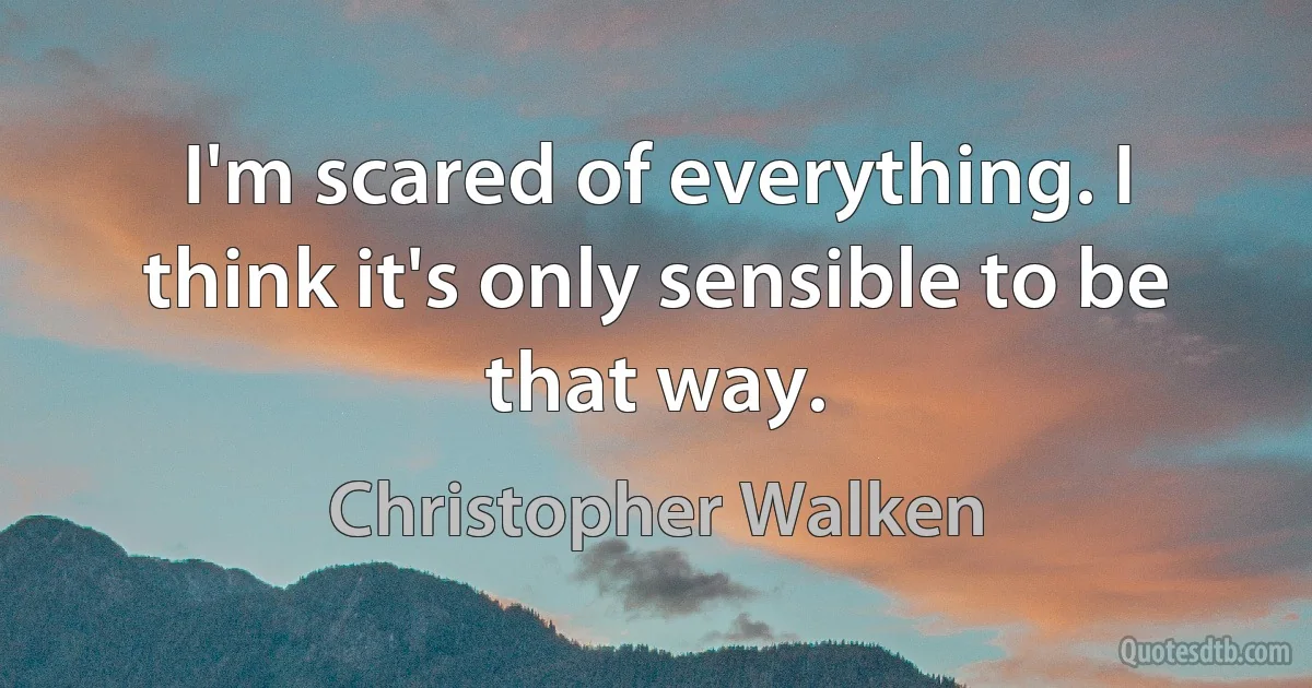 I'm scared of everything. I think it's only sensible to be that way. (Christopher Walken)