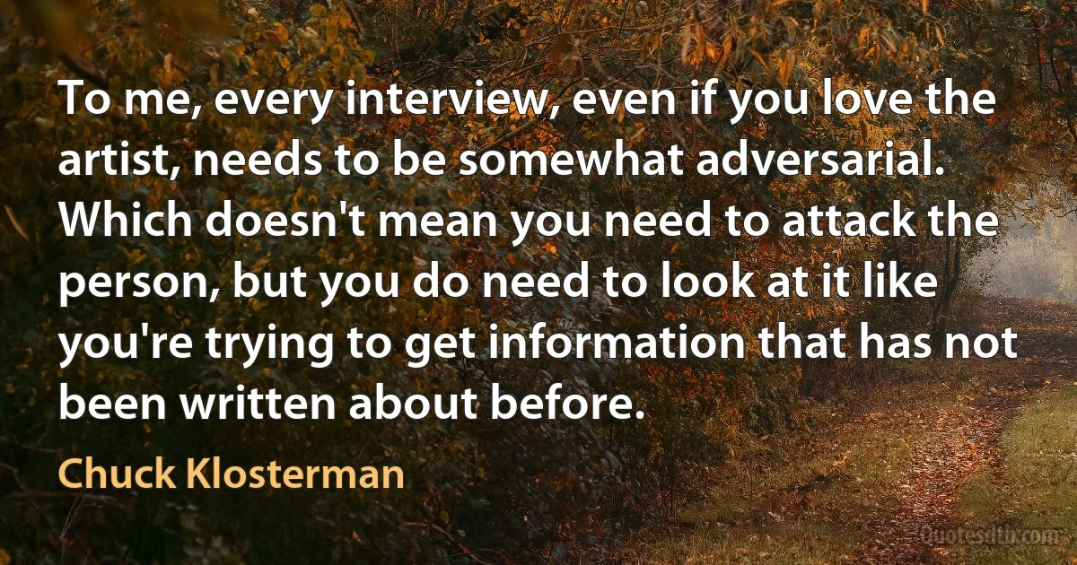 To me, every interview, even if you love the artist, needs to be somewhat adversarial. Which doesn't mean you need to attack the person, but you do need to look at it like you're trying to get information that has not been written about before. (Chuck Klosterman)