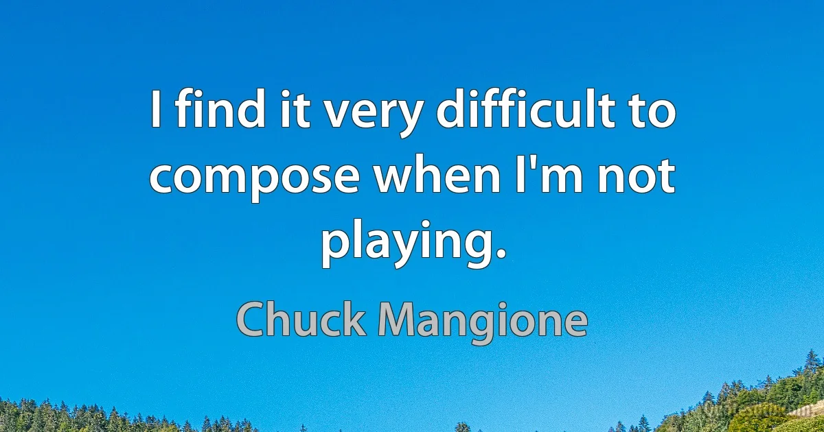 I find it very difficult to compose when I'm not playing. (Chuck Mangione)