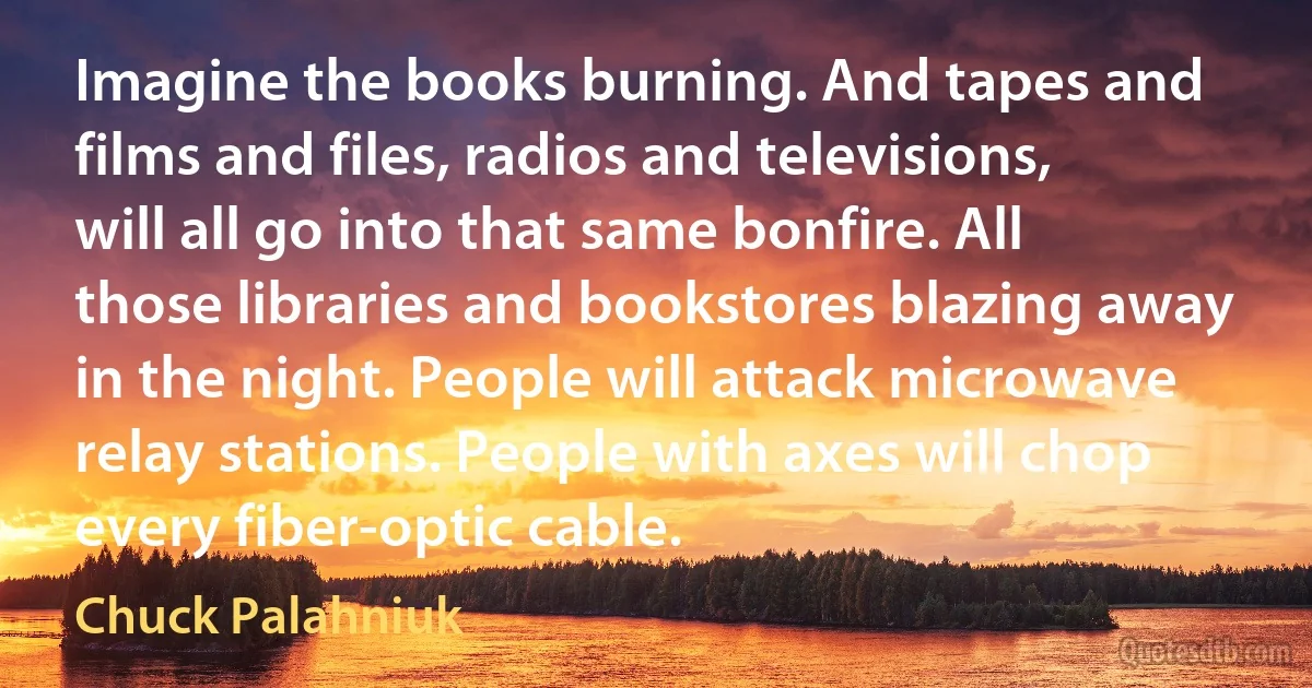 Imagine the books burning. And tapes and films and files, radios and televisions, will all go into that same bonfire. All those libraries and bookstores blazing away in the night. People will attack microwave relay stations. People with axes will chop every fiber-optic cable. (Chuck Palahniuk)