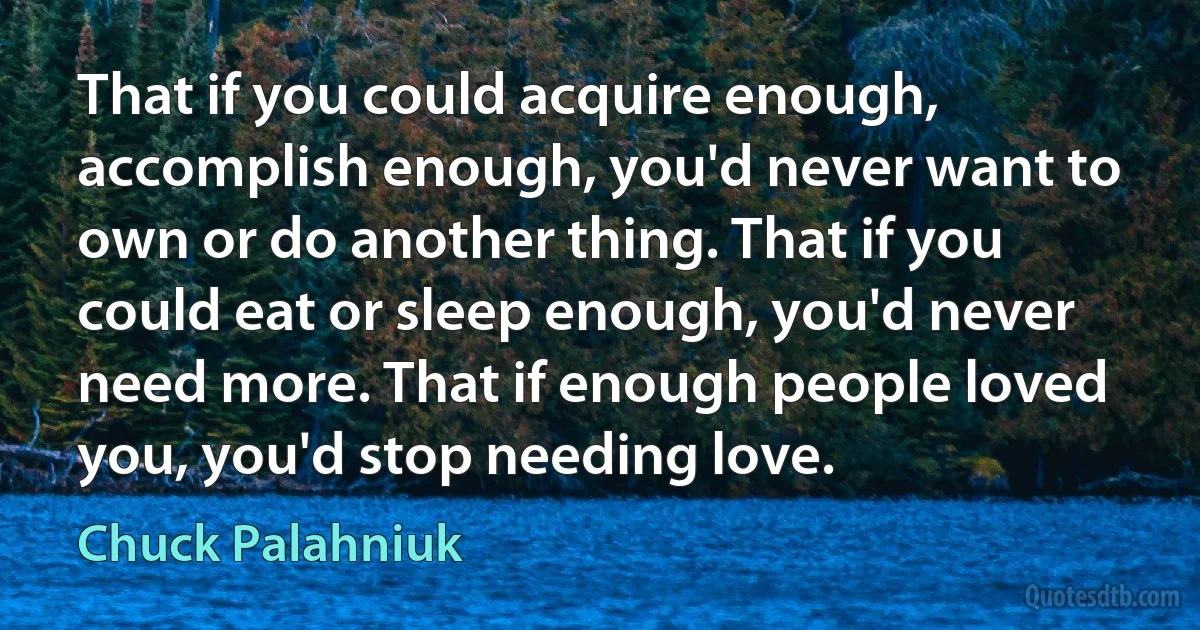 That if you could acquire enough, accomplish enough, you'd never want to own or do another thing. That if you could eat or sleep enough, you'd never need more. That if enough people loved you, you'd stop needing love. (Chuck Palahniuk)