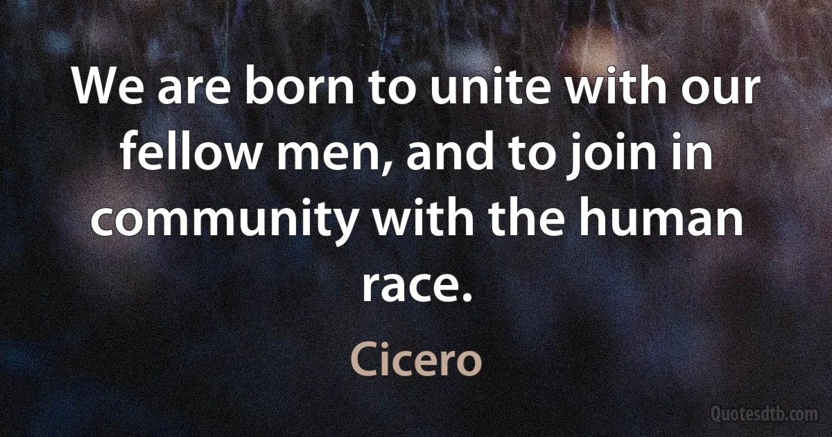 We are born to unite with our fellow men, and to join in community with the human race. (Cicero)