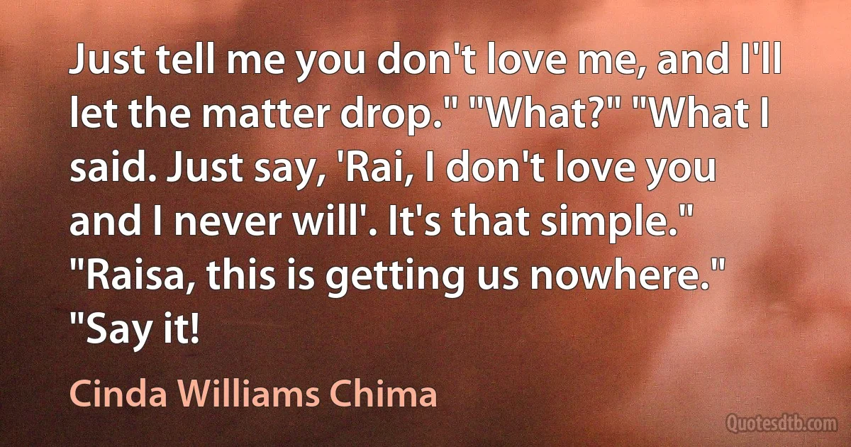 Just tell me you don't love me, and I'll let the matter drop." "What?" "What I said. Just say, 'Rai, I don't love you and I never will'. It's that simple." "Raisa, this is getting us nowhere." "Say it! (Cinda Williams Chima)