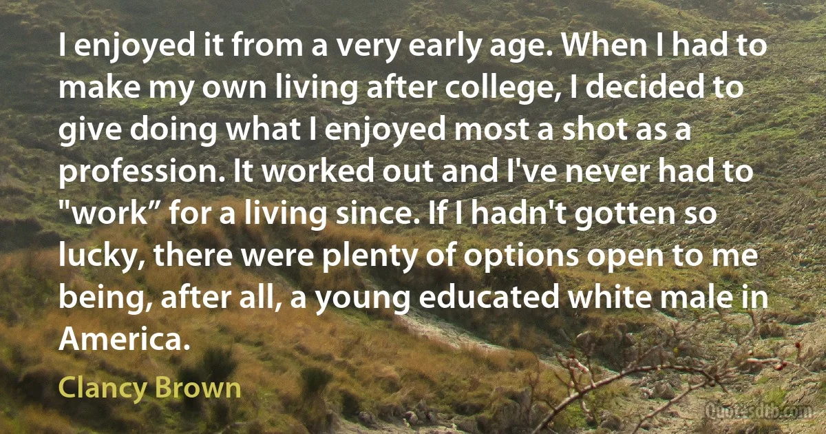 I enjoyed it from a very early age. When I had to make my own living after college, I decided to give doing what I enjoyed most a shot as a profession. It worked out and I've never had to "work” for a living since. If I hadn't gotten so lucky, there were plenty of options open to me being, after all, a young educated white male in America. (Clancy Brown)