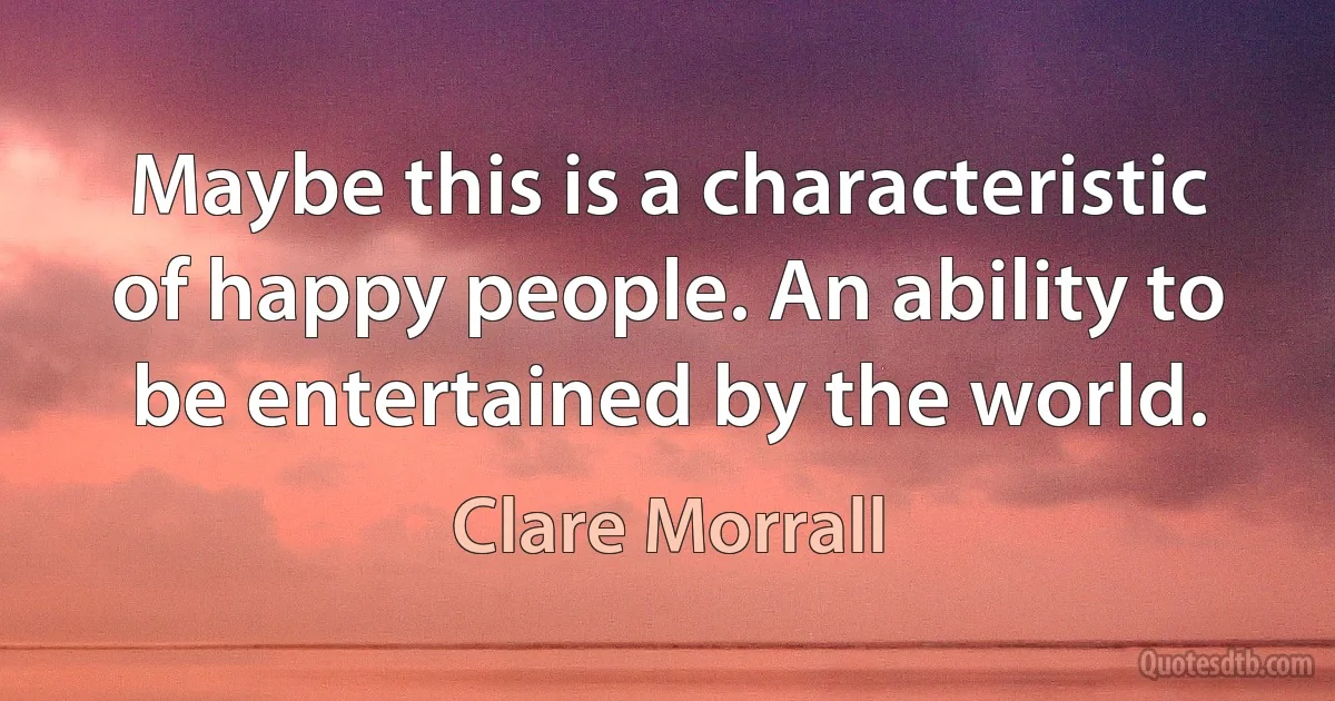 Maybe this is a characteristic of happy people. An ability to be entertained by the world. (Clare Morrall)