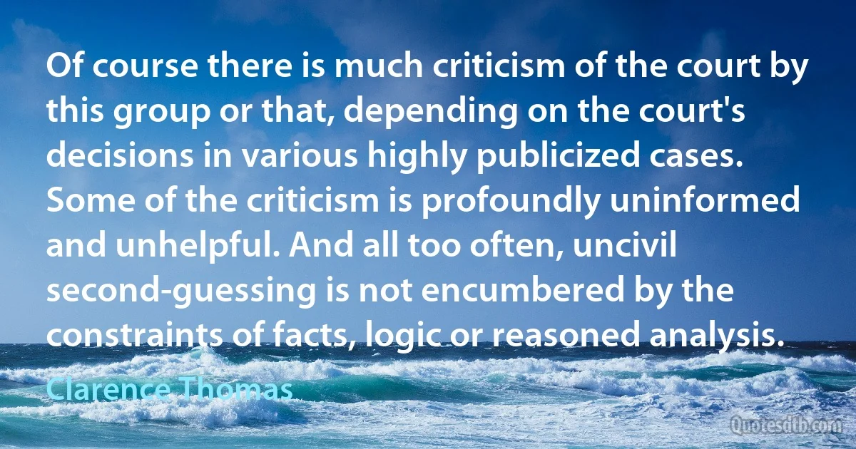 Of course there is much criticism of the court by this group or that, depending on the court's decisions in various highly publicized cases. Some of the criticism is profoundly uninformed and unhelpful. And all too often, uncivil second-guessing is not encumbered by the constraints of facts, logic or reasoned analysis. (Clarence Thomas)