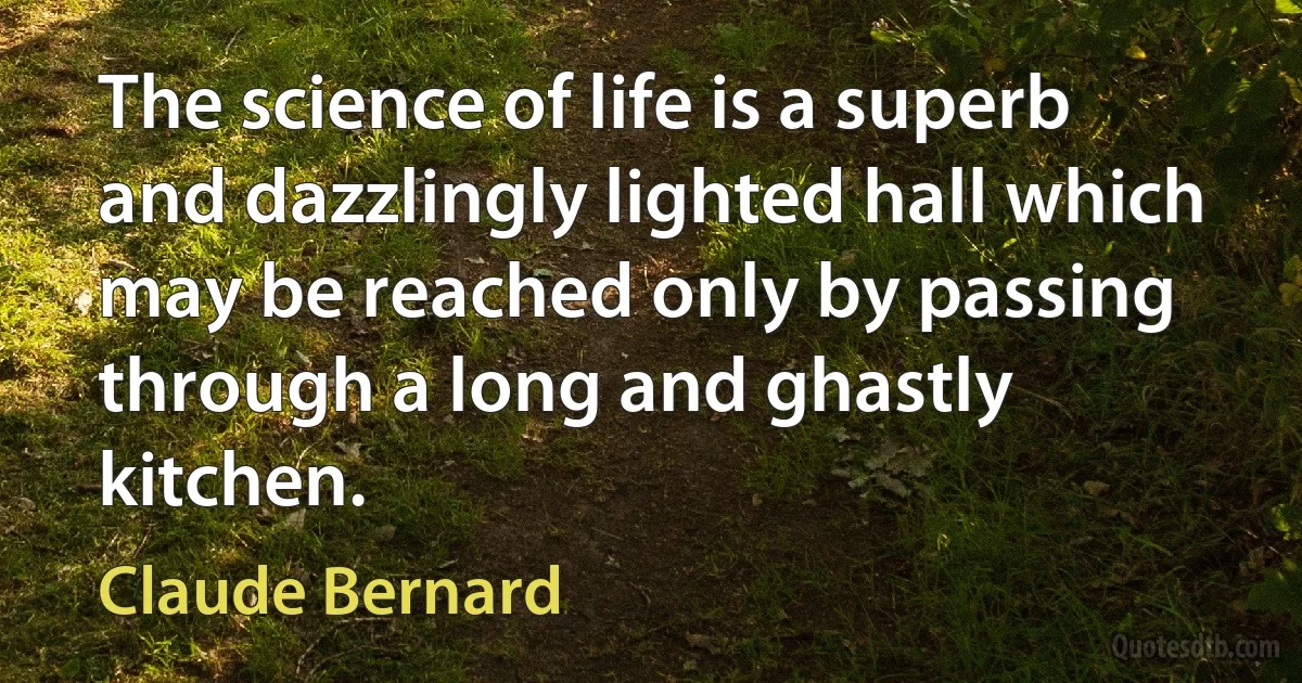 The science of life is a superb and dazzlingly lighted hall which may be reached only by passing through a long and ghastly kitchen. (Claude Bernard)