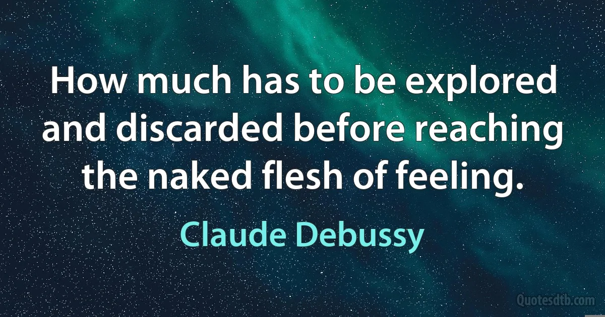 How much has to be explored and discarded before reaching the naked flesh of feeling. (Claude Debussy)